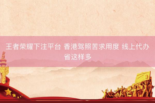 王者荣耀下注平台 香港驾照苦求用度 线上代办省这样多