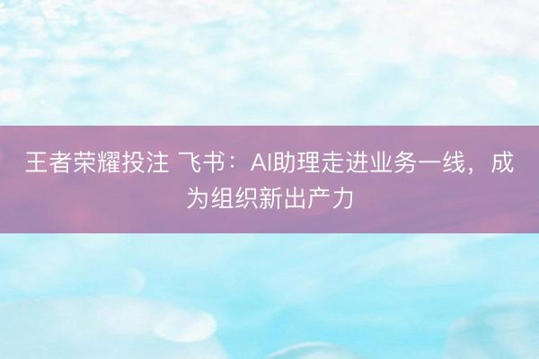 王者荣耀投注 飞书：AI助理走进业务一线，成为组织新出产力