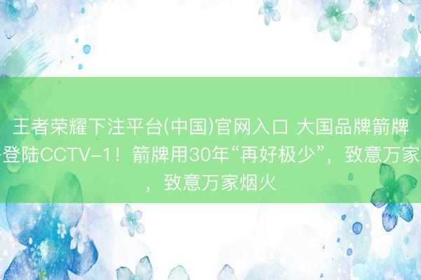 王者荣耀下注平台(中国)官网入口 大国品牌箭牌卫浴登陆CCTV-1！箭牌用30年“再好极少”，致意万家烟火