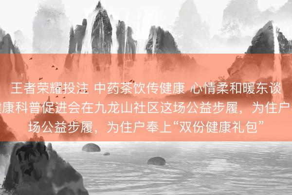 王者荣耀投注 中药茶饮传健康 心情柔和暖东谈主心——北京群众健康科普促进会在九龙山社区这场公益步履，为住户奉上“双份健康礼包”