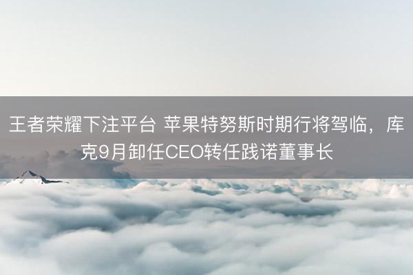王者荣耀下注平台 苹果特努斯时期行将驾临，库克9月卸任CEO转任践诺董事长
