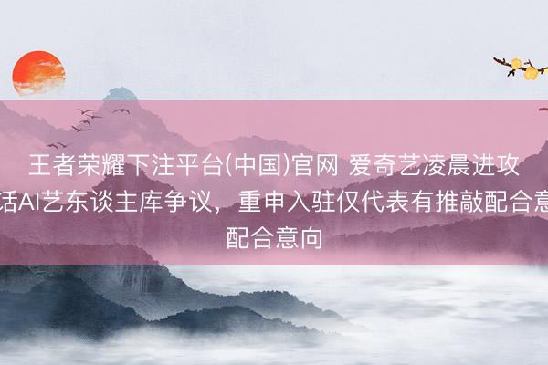 王者荣耀下注平台(中国)官网 爱奇艺凌晨进攻回话AI艺东谈主库争议，重申入驻仅代表有推敲配合意向