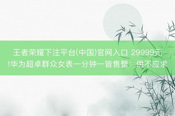王者荣耀下注平台(中国)官网入口 29999元!华为超卓群众女表一分钟一皆售罄：供不应求